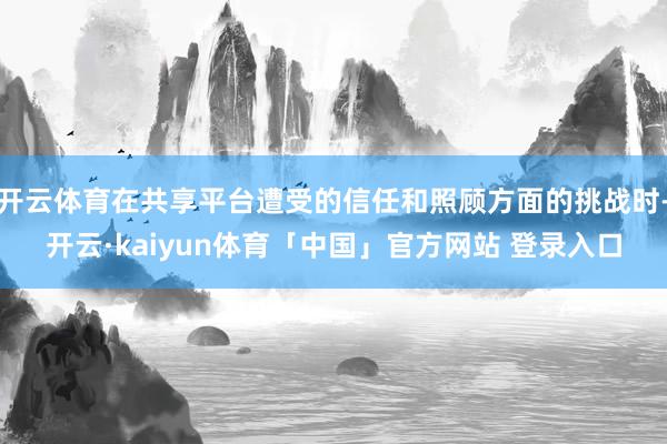 开云体育在共享平台遭受的信任和照顾方面的挑战时-开云·kaiyun体育「中国」官方网站 登录入口