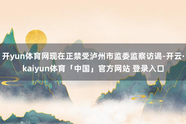 开yun体育网现在正禁受泸州市监委监察访谒-开云·kaiyun体育「中国」官方网站 登录入口