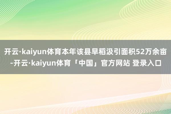 开云·kaiyun体育本年该县早稻汲引面积52万余亩-开云·kaiyun体育「中国」官方网站 登录入口