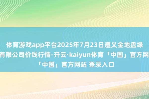 体育游戏app平台2025年7月23日遵义金地盘绿色居品来去有限公司价钱行情-开云·kaiyun体育「中国」官方网站 登录入口