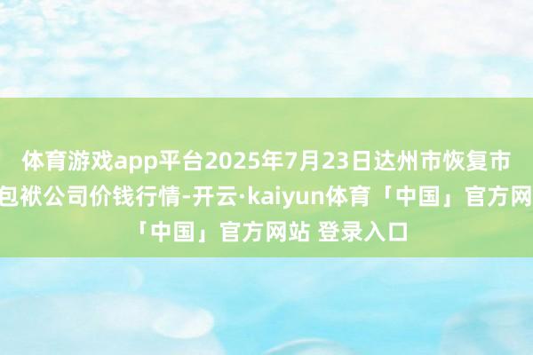 体育游戏app平台2025年7月23日达州市恢复市集管理有限包袱公司价钱行情-开云·kaiyun体育「中国」官方网站 登录入口