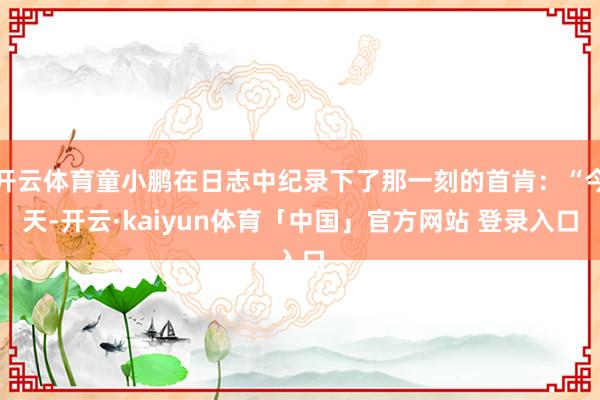 开云体育童小鹏在日志中纪录下了那一刻的首肯:“今天-开云·kaiyun体育「中国」官方网站 登录入口