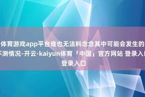 体育游戏app平台谁也无法料念念其中可能会发生的不测情况-开云·kaiyun体育「中国」官方网站 登录入口