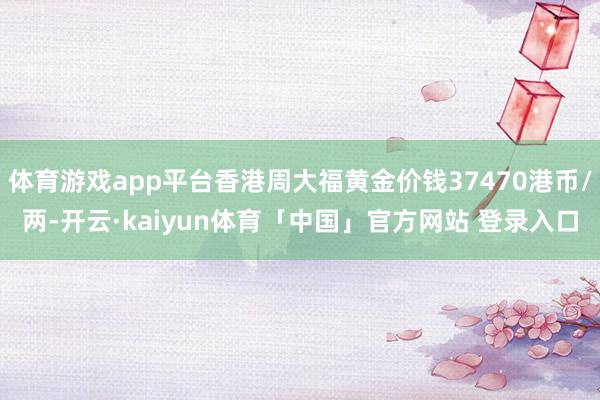 体育游戏app平台香港周大福黄金价钱37470港币/两-开云·kaiyun体育「中国」官方网站 登录入口