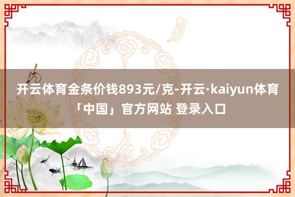 开云体育金条价钱893元/克-开云·kaiyun体育「中国」官方网站 登录入口