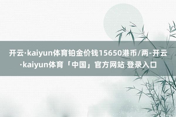 开云·kaiyun体育铂金价钱15650港币/两-开云·kaiyun体育「中国」官方网站 登录入口