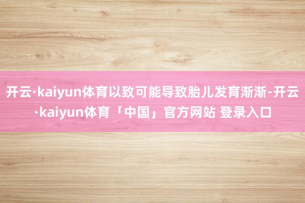 开云·kaiyun体育以致可能导致胎儿发育渐渐-开云·kaiyun体育「中国」官方网站 登录入口