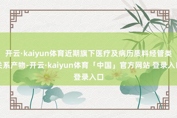 开云·kaiyun体育近期旗下医疗及病历质料经管类关系产物-开云·kaiyun体育「中国」官方网站 登录入口