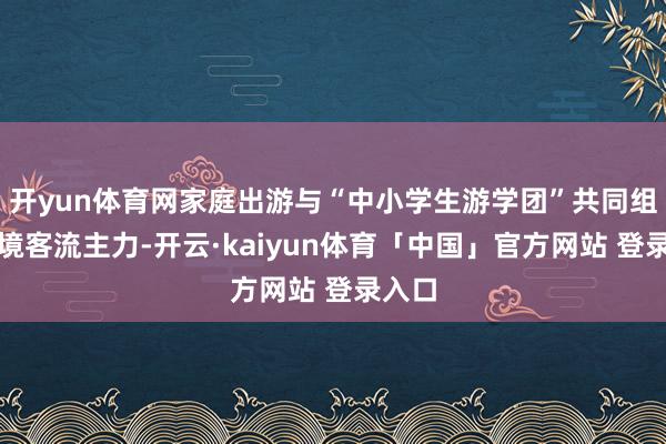 开yun体育网家庭出游与“中小学生游学团”共同组成出境客流主力-开云·kaiyun体育「中国」官方网站 登录入口