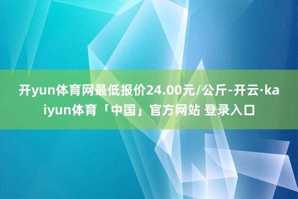 开yun体育网最低报价24.00元/公斤-开云·kaiyun体育「中国」官方网站 登录入口