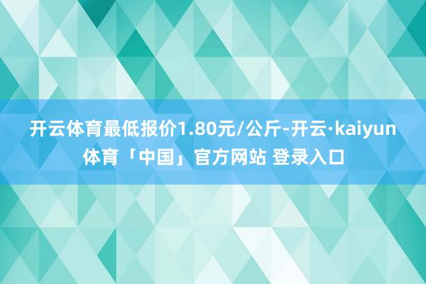 开云体育最低报价1.80元/公斤-开云·kaiyun体育「中国」官方网站 登录入口