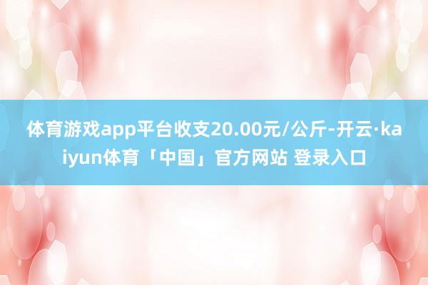 体育游戏app平台收支20.00元/公斤-开云·kaiyun体育「中国」官方网站 登录入口
