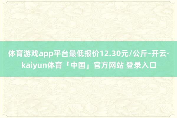 体育游戏app平台最低报价12.30元/公斤-开云·kaiyun体育「中国」官方网站 登录入口