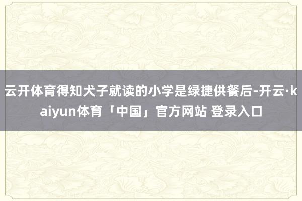 云开体育得知犬子就读的小学是绿捷供餐后-开云·kaiyun体育「中国」官方网站 登录入口