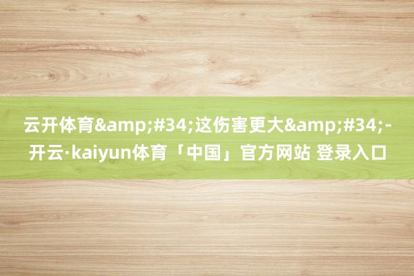 云开体育"这伤害更大"-开云·kaiyun体育「中国」官方网站 登录入口