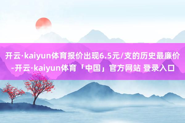 开云·kaiyun体育报价出现6.5元/支的历史最廉价-开云·kaiyun体育「中国」官方网站 登录入口