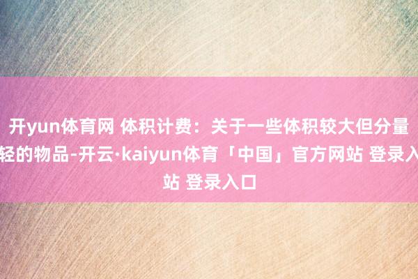 开yun体育网 体积计费：关于一些体积较大但分量较轻的物品-开云·kaiyun体育「中国」官方网站 登录入口