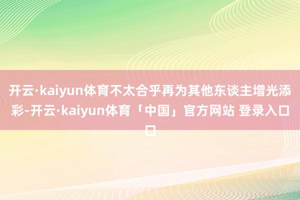 开云·kaiyun体育不太合乎再为其他东谈主增光添彩-开云·kaiyun体育「中国」官方网站 登录入口