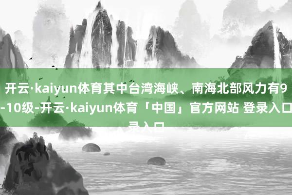 开云·kaiyun体育其中台湾海峡、南海北部风力有9-10级-开云·kaiyun体育「中国」官方网站 登录入口