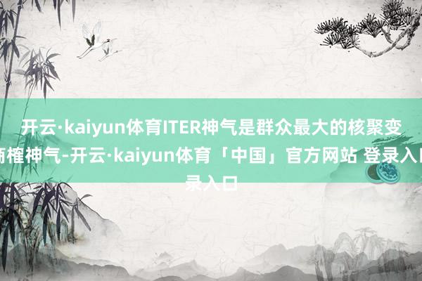 开云·kaiyun体育ITER神气是群众最大的核聚变商榷神气-开云·kaiyun体育「中国」官方网站 登录入口