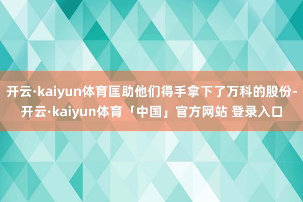 开云·kaiyun体育匡助他们得手拿下了万科的股份-开云·kaiyun体育「中国」官方网站 登录入口