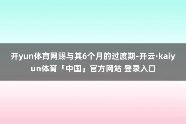 开yun体育网赐与其6个月的过渡期-开云·kaiyun体育「中国」官方网站 登录入口