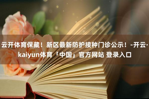 云开体育保藏！新区最新防护接种门诊公示！-开云·kaiyun体育「中国」官方网站 登录入口