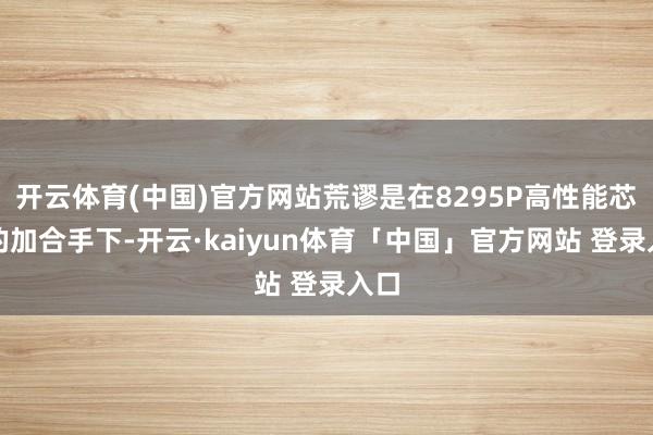 开云体育(中国)官方网站荒谬是在8295P高性能芯片的加合手下-开云·kaiyun体育「中国」官方网站 登录入口
