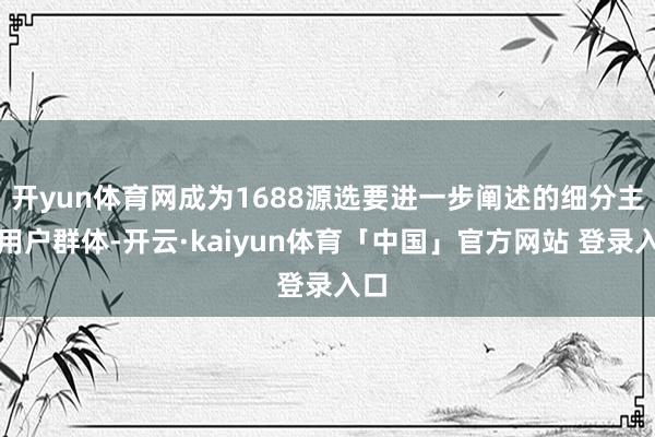 开yun体育网成为1688源选要进一步阐述的细分主义用户群体-开云·kaiyun体育「中国」官方网站 登录入口