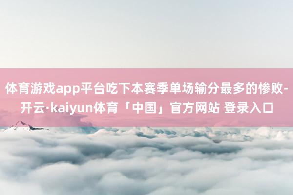 体育游戏app平台吃下本赛季单场输分最多的惨败-开云·kaiyun体育「中国」官方网站 登录入口