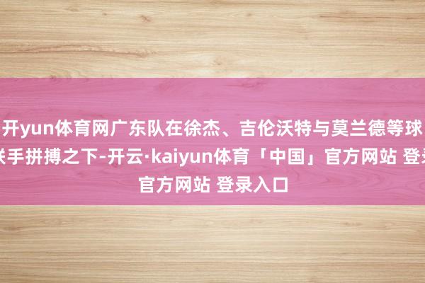 开yun体育网广东队在徐杰、吉伦沃特与莫兰德等球员的联手拼搏之下-开云·kaiyun体育「中国」官方网站 登录入口