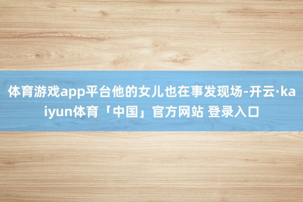 体育游戏app平台他的女儿也在事发现场-开云·kaiyun体育「中国」官方网站 登录入口