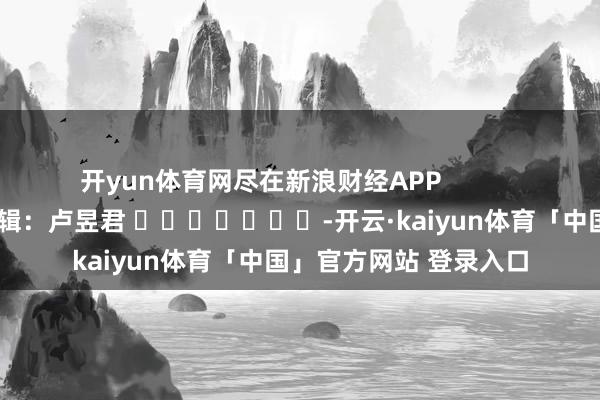 开yun体育网尽在新浪财经APP            						包袱剪辑：卢昱君 							-开云·kaiyun体育「中国」官方网站 登录入口