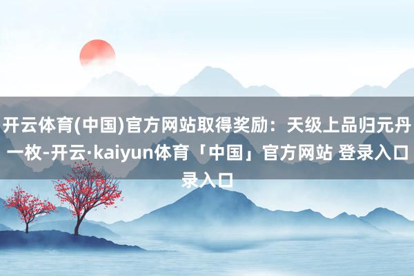 开云体育(中国)官方网站取得奖励:天级上品归元丹一枚-开云·kaiyun体育「中国」官方网站 登录入口
