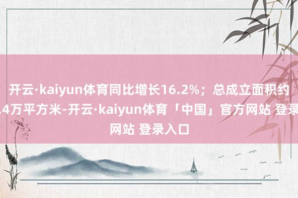 开云·kaiyun体育同比增长16.2%；总成立面积约379.4万平方米-开云·kaiyun体育「中国」官方网站 登录入口