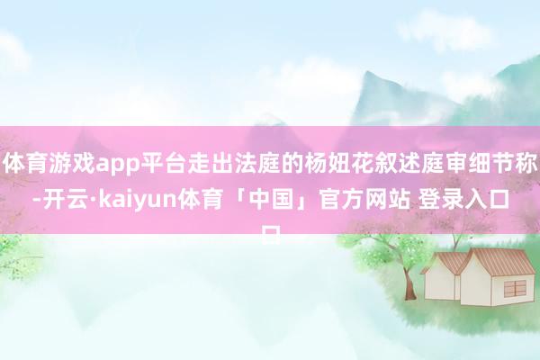 体育游戏app平台走出法庭的杨妞花叙述庭审细节称-开云·kaiyun体育「中国」官方网站 登录入口