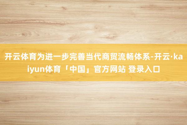 开云体育为进一步完善当代商贸流畅体系-开云·kaiyun体育「中国」官方网站 登录入口