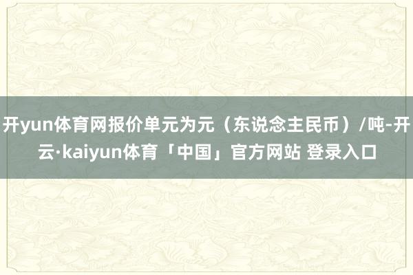 开yun体育网报价单元为元（东说念主民币）/吨-开云·kaiyun体育「中国」官方网站 登录入口