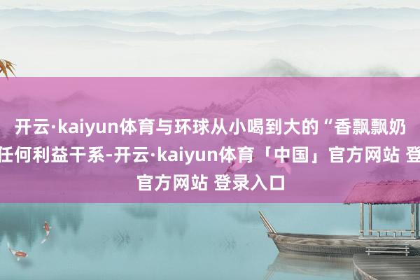 开云·kaiyun体育与环球从小喝到大的“香飘飘奶茶”无任何利益干系-开云·kaiyun体育「中国」官方网站 登录入口