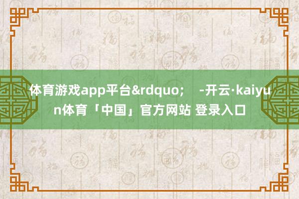 体育游戏app平台&rdquo;    -开云·kaiyun体育「中国」官方网站 登录入口