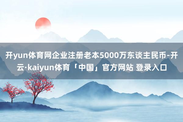 开yun体育网企业注册老本5000万东谈主民币-开云·kaiyun体育「中国」官方网站 登录入口