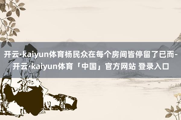 开云·kaiyun体育杨民众在每个房间皆停留了已而-开云·kaiyun体育「中国」官方网站 登录入口
