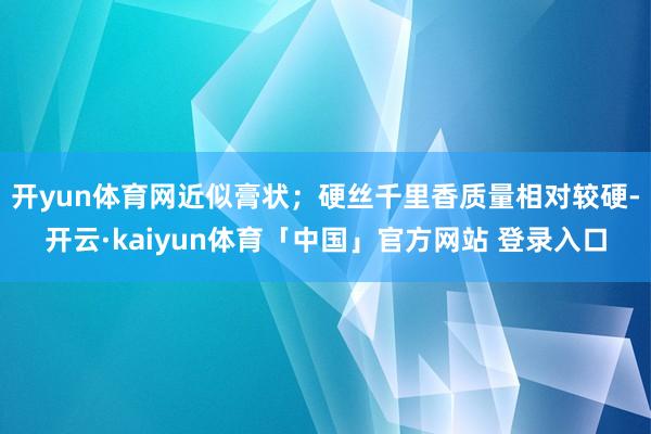 开yun体育网近似膏状；硬丝千里香质量相对较硬-开云·kaiyun体育「中国」官方网站 登录入口