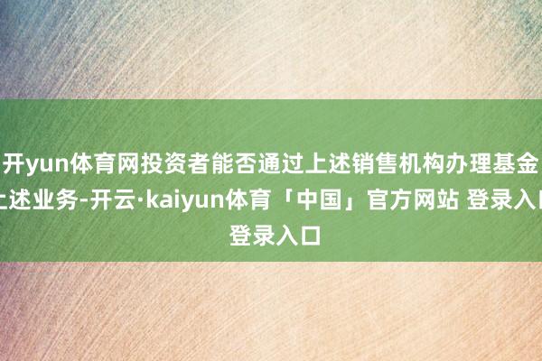 开yun体育网投资者能否通过上述销售机构办理基金上述业务-开云·kaiyun体育「中国」官方网站 登录入口