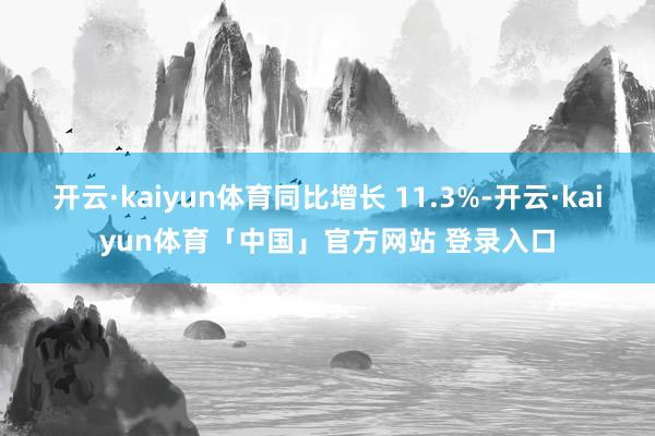 开云·kaiyun体育同比增长 11.3%-开云·kaiyun体育「中国」官方网站 登录入口