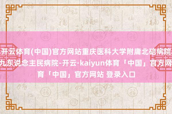 开云体育(中国)官方网站重庆医科大学附庸北碚病院（重庆市第九东说念主民病院-开云·kaiyun体育「中国」官方网站 登录入口