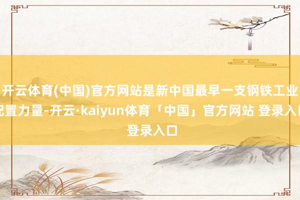 开云体育(中国)官方网站是新中国最早一支钢铁工业配置力量-开云·kaiyun体育「中国」官方网站 登录入口