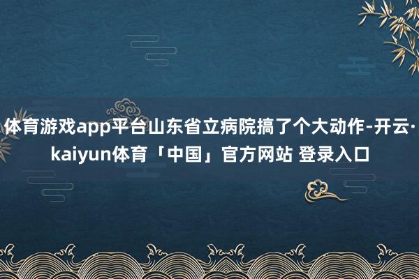 体育游戏app平台山东省立病院搞了个大动作-开云·kaiyun体育「中国」官方网站 登录入口