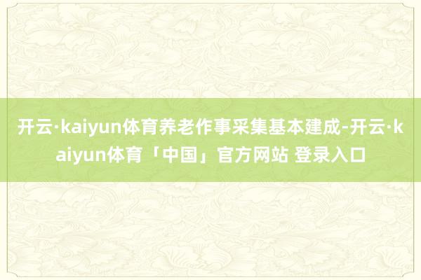 开云·kaiyun体育养老作事采集基本建成-开云·kaiyun体育「中国」官方网站 登录入口