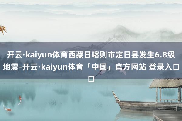 开云·kaiyun体育西藏日喀则市定日县发生6.8级地震-开云·kaiyun体育「中国」官方网站 登录入口